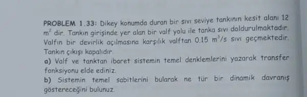 PROBLEM 1.33: Dikey konumda duran bir SIVI seviye tankinin kesit alani 12
m^2 dir. Tankin girisinde yer alan bir valf yolu ile tanka sivi doldurulmaktadir.
Valfin bir devirlik açilmasina karsilik valftan
0.15m^3/s sivi gesmektedir.
Tankin gikisi kapalidir.
a) Valf ve tanktan ibaret sistemin temel denklemlerini yazarak transfer
fonksiyonu elde ediniz.
b) Sistemin temel sabitlerini bularak ne tür bir dinamik davranis
gosterecegini bulunuz.