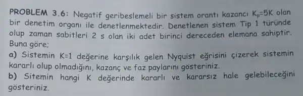 PROBLEM 3.6:Negatif geribeslemeli bir sistem orant kazanci K_(p)=5K olan
bir denetim organi ile denetlenmektedir Denetlenen sistem Tip 1 túründe
olup zaman sabitleri 2 s olan iki adet birinci dereceden elemana sahiptir.
Buna gore;
a) Sistemin K=1 degerine karsilik gelen Nyquist egrisini cizerek sistemin
kararli olup olmadiginl, kazang ve faz paylarini gosteriniz.
b) Sitemin hangi k degerinde kararli ve kararsiz hale gelebilecegini
gosteriniz.