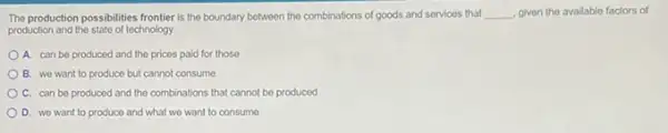 The production possibilities frontier is the boundary between the combinations of goods and services that __ given the available factors of
production and the state of technology.
A. can be produced and the pricos paid for those
B. wo want to produce but cannot consume
C. can be produced and the combinations that cannot be produced
D. we want to produce and what we want to consume