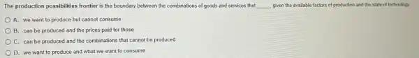 The production possibilities frontier is the boundary between the combinations of goods and services that __ given the available factors of production and the state of technology.
A. we want to produce but cannot consume
B. can be produced and the prices paid for those
C. can be produced and the combinations that cannot be produced
D. we want to produce and what we want to consume