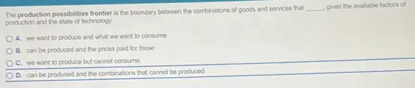 The production possibilities frontier is the boundary between the combinations of goods and services that
__ given the available factors of
production and the state of technology.
A. we want to produce and what we want to consume
B. can be produced and the prices paid for those
C. we want to produce but cannot consume
D. can be produced and the combinations that cannot be produced