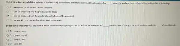 The production possibilities frontier is the boundary between the combinations of goods and services that __ given the available factors of production and the state of technology.
A. we want to produce but cannot consume
B. can be produced and the prices paid for those
C. can be produced and the combinations that cannot be produced
D. we want to produce and what we want to consume
Production efficiency is a situation in which the economy is getting all that it can from its resources and __ produce more of one good or service without producing __ of something else
A. cannot; more
B. cannot; equal
C. cannot; less
D. can; less