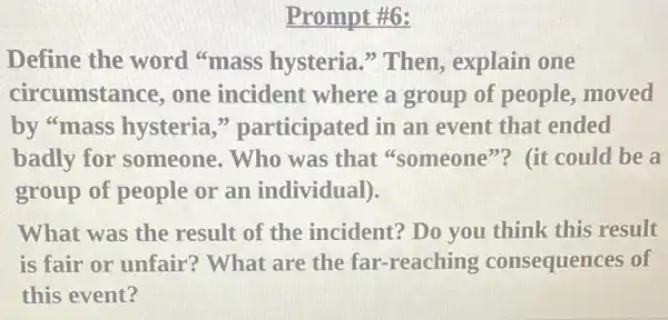 Prompt #6:
Define the word "mass hysteria "Then, explain one
circumsta nce, one incident where a group of people, moved
by "mass hysteria ," participated in an event that ended
badly for someone. Who was that "someone"? (it could be a
group of people or an individual).
What was the result of the incident? Do you think this result
is fair or unfair ? What are the far -reaching consequences of
this event?