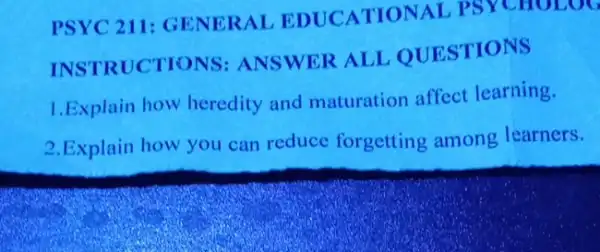 PSYC 211: GEN ERAL EDUCATION AL PSYCHOLOG
INSTRUCTIONS ANSWER ALL OUESTIONS
1.Explain how heredity and maturation affect learning.
2.Explain how you can reduce forgetting among learners.