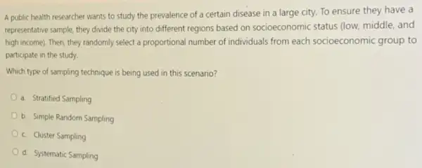 A public health researcher wants to study the prevalence of a certain disease in a large city. To ensure they have a
representative sample, they divide the city into different regions based on socioeconomic status (low, middle, and
high income). Then, they randomly select a proportional number of individuals from each socioeconomic group to
participate in the study.
Which type of sampling technique is being used in this scenario?
a. Stratified Sampling
b. Simple Random Sampling
c. Cluster Sampling
d. Systematic Sampling