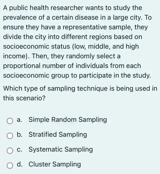 A public health researcher wants to study the
prevalence of a certain disease in a large city.. To
ensure they have a representative sample, they
divide the city into different regions based on
socioecon omic status (low,middle, and high
income). Then , they randomly select a
proportion al number of individuals from each
socioeconc mic group to participate in the study.
Which type of sampling technique is being used in
this scenario?
a. Simple Random Sampling
b. Stratified Sampling
c. S ystematic Sampling
d. Cluster Sampling