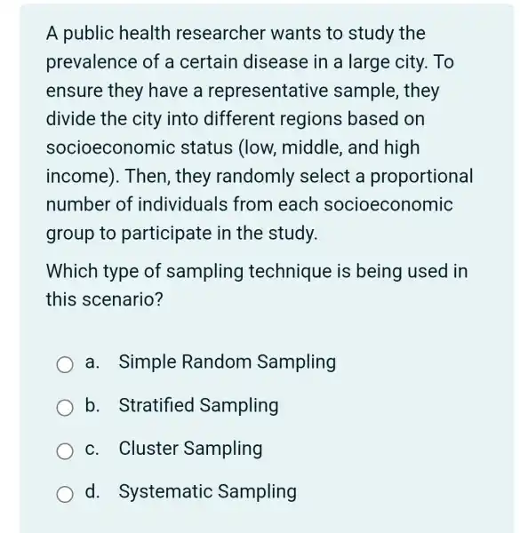 A public health researcher wants to study the
prevalence of a certain disease in a large city. To
ensure they have a representa tive sample, they
divide the city into different regions based on
socioecono mic status (low.middle, and high
income ). Then, they randomly select a proportional
number of individuals from each socioeconomic
group to participate in the study.
Which type of sampling technique is being used in
this scenario?
a. Simple Random Sampling
b. Stratified Sampling
c. Cluster Sampling
d . Systematic Sampling