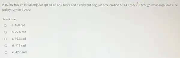 A pulley has an initial angular speed of 12.5rad/s and a constant angular acceleration of 3.41rad/s^2. Through what angle does the
pulley turn in 526 s?
Select one:
a. 160 rad
b. 22.6 rad
c. 19.3 rad
d. 113 rad
e. 42.6 rad