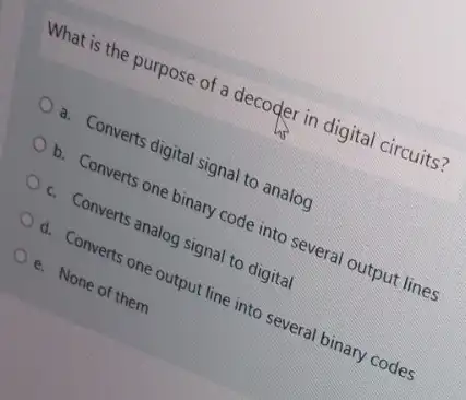 What is the purpose of a decoder in digital circuits?
a. Converts digital signal to analog
b. Converts one binary code into several output lines
c. Converts analog signal to digital
d. Converts one output line into several binary codes
e. None of them