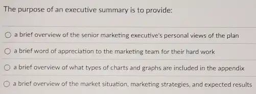 The purpose of an executive summary is to provide:
a brief overview of the senior marketing executive's personal views of the plan
a brief word of appreciation to the marketing team for their hard work
a brief overview of what types of charts and graphs are included in the appendix
a brief overview of the market situation, marketing strategies, and expected results