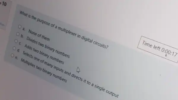 What is the purpose of a multiplexer in digital circuits?
a. None of them
b. Divides two binary numbers
c. Adds two binary numbers
d. Selects one of many inputs and directs it to a single output
e. Multiplies two binary numbers