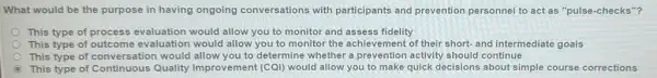 What would be the purpose in having ongoing conversations with participants and prevention personnel to act as "pulse-checks"?
This type of process evaluation would allow you to monitor and assess fidelity
This type of outcome evaluation would allow you to monitor the achievement of their short-and intermediate goals
This type of conversation would allow you to determine whether a prevention activity should continue
This type of Continuous Quality Improvement (COI)would allow you to make quick decisions about simple course corrections