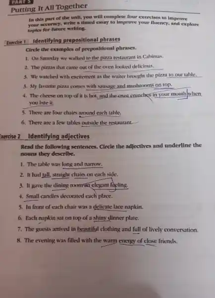 Putting It All Together
PART 5
In this part of the unit.you will complete four exercises to improve
accuracy,write a timed essay to improve your fluency ,and explore
topics for future writing.
Exercise 1 Identifying prepositional phrases
Circle the examples of prepositional phrases.
1. On Saturday we walked to the pizza restaurant in Cabimas.
2.The pizzas that came out of the oven looked delicious.
3.We watched with excitement as the waiter brought the pizza to our table.
3. My favorite pizza comes with sausage and mushroom on top.
4. The cheese on top of it is hot.and the crust crunches in your mouth when
you bite it.
5.There are four chairs around each table.
6. There are a few tables outside the restaurant.
xercise 2 Identifying adjectives
Read the following sentences . Circle the adjectives and underline the
nouns they describe.
1. The table was long and narrow:
2. It had tall.straight chairs on each side.
3. It gave the dining roomstn elegant reling.
4. Small candles decorated each place.
s.In front of each chair was a delicate lace napkin
6. Each napkin sat on top of a shiny dinner plate.
7. The guests arrived in beautiful clothing and full of lively conversation.
8. The evening was filled with the warm energy of clos se friends.