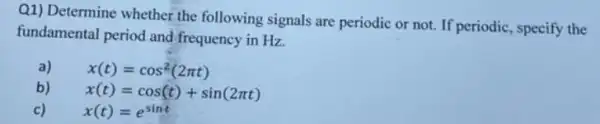 Q1) Determine whether the following signals are periodic or not. If periodic, specify the
fundamental period and frequency in Hz.
a) x(t)=cos^2(2pi t)
b)
x(t)=cos(t)+sin(2pi t)
c) x(t)=e^sint