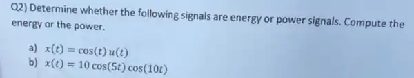 Q2) Determine whether the following signals are energy or power signals Compute the
energy or the power.
a) x(t)=cos(t)u(t)
b) x(t)=10cos(5t)cos(10t)