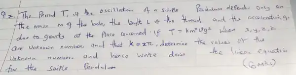 Q7. The Period T_(1) of the oscillation of a simple Pendulum depend. only on the mass m of the bob, the length L of the thread and the accelenturing. due to gravity of the place concerned if T=k m^2 L^2 g^2 where x, y, z, k are unknown numbers and that k=2 pi , determine the values of the Unknown numbers and hence write down the linear equation for the simple Pendulum
(6mks)