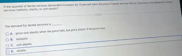 If the quantity of dental services demanded increases by 10 percent when the price of dental services falls by 10 percent, is the demand for dental services inelastic, elastic, or unit elastic?
The demand for dental services is __
A. price unit elastic when the price falls but price elastic if the price rises
B. inelastic
C. unit elastic
D. elastic