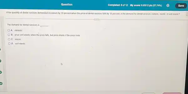 If the quantity of dental services demanded increases by 10 percent when the price of dental services falls by 10 percent, is the demand for dental services inelastic clastic, or unit elastic?
The demand for dental services is __
A. inelastic
B. price unit elastic when the price falls but price elastic if the price rises
C. elastic
D. unit elastic