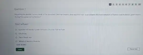 Question 1
1 2 345678910
Regarding the Middle Eastern lands of the dissolved Ottoman Empire, what was the main issue between the representatives of Turkish and the British governments
during the Lausanne Conference?
Your answer:
Question of istanbul Greek Orthodox Christian Patriarchate
Oil of Iraq
Tea of Black Sea
Wheat of Western Anatolia
Clear answer