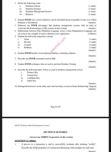 QUESTION 11 (20mks)
1. Define the following terms
i) Database schema
(1 mark)
ii) Database Instance
(1 mark)
iii) Database Management System
(1 mark)
iv) Relation
(1 mark)
2. Explain FOUR ways in how databases can be classified based on number of sites over which
Database is Distributed
(4marks)
3. Ellaborate any FOUR advantages that database management systems offer in order to
overcome the disadvantages of file systems in data storage
(4marks)
4. Differentiate between Data Definition Language versus a Data Manipulation Language and
use at least one example of each to illustrate your explanation.
5. Explain the following transaction concept.
(4 Marks)
i. Grant
(1 mark)
ii. Revoke
(1 mark)
iii. Commit
(1 mark)
iv. Rollback
(1 mark)
(4marks)
6. Explain FOUR benefits of normalizing database containing relations
(4marks)
7. Describe any FOUR constraints used in SQL.
(4marks)
8. Explain FOUR techniques that are used to perform Database Testing.
(4marks)
(4marks)
10. Distinguish between a weak entity and a derived entity as used in Entity Relationship diagram
(4marks)
@2022 The Kenya National Examination Council
(Answer any THREE (3)questions in this section).
i. A process in a transaction is said to successfully terminate after attaining "acidity".
Describe the ACID properties with examples for each state
(8marks)
9. Describe the following types of keys as used in database management system
i. Primary Key
ii. Foreign Key
iii. Candidate Key
iv. Super Key
SECTION B (60 MARKS)