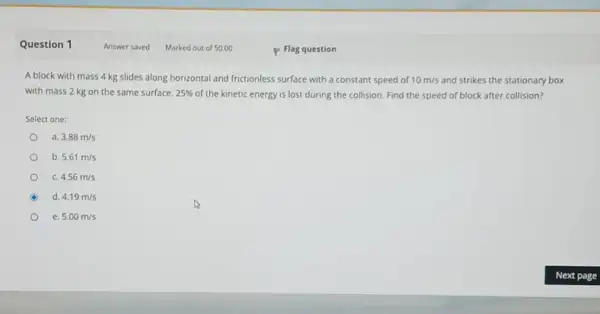 Question 1
A block with mass 4 kg slides along horizontal and frictionless surface with a constant speed of 10m/s and strikes the stationary box
with mass 2 kg on the same surface. 25%  of the kinetic energy is lost during the collision Find the speed of block after collision?
Select one:
a. 3.88m/s
b. 5.61m/s
c. 4.56m/s
d. 4.19m/s
e. 5.00m/s