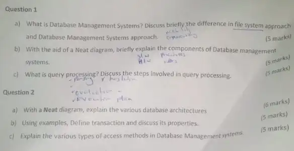 Question 1
a) What is Database Management Systems? Discuss briefly the difference in file system approach
and Database Management Systems approach.
(5 marks)
b) With the aid of a Neat diagram, briefly explain the components of Database management
systems.
(5 marks)
c) What is query processing? Discuss the steps involved in query processing.
marks)
Question 2
a) With a Neat diagram, explain the various database architectures
(6 marks)
b) Using examples, Define transaction and discuss its properties.
(5 marks)
c) Explain the various types of access methods in Database Management systems.
(5 marks)