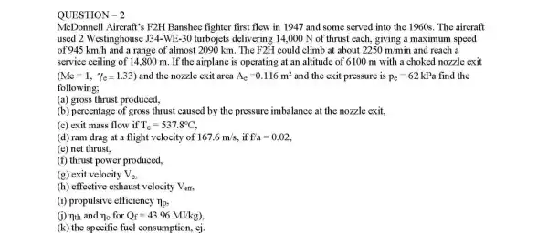 QUESTION -2
McDonnell Aircraft's F2H Banshee fighter first flew in 1947 and some served into the 1960s. The aircraft
used 2 Westinghouse J34.WE-30 turbojets delivering 14,000 N of thrust each giving a maximum speed
of 945km/h and a range of almost 2090 km . The F2H could climb at about 2250m/m in and reach a
service ceiling of 14,800 m. If the airplane is operating at an altitude of 6100 m with a choked nozzle exit
(Me=1,Y_(e)=1.33) and the nozzle exit area A_(e)=0.116m^2 and the exit pressure is p_(e)=62 kPa find the
following;
(a) gross thrust produced,
(b) percentage of gross thrust caused by the pressure imbalance at the nozzle exit,
(c) exit mass flow if T_(e)=537.8^circ C
(d) ram drag at a flight velocity of 167.6m/s f/a=0.02
(e) net thrust,
(f) thrust power produced.
(g) exit velocity V_(e)
(h) effective exhaust velocity V_(eff)
(i) propulsive efficiency n_(p)
(i) nth and n_(0) for Q_(f)=43.96MJ/kg)
(k) the specific fuel consumption, cj.