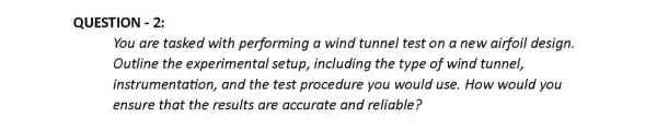 QUESTION - 2:
You are tasked with performing a wind tunnel test on a new airfoil design.
Outline the experimental setup , including the type of wind tunnel,
instrumentation , and the test procedure you would use . How would you
ensure that the results are accurate and reliable?