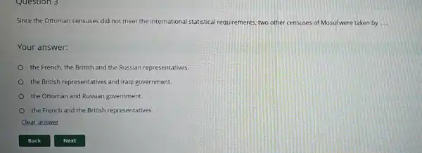 Question 3
Since the Ottoman censuses did not meet the international statistical requirements, two other censuses of Mosul were taken by __
Your answer:
the French, the British and the Russian representatives.
the British representatives and Iraqi government.
the Ottoman and Russian government.
the French and the British representatives.
Clear answer