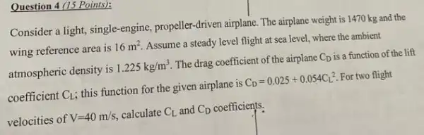 Question 4 (15 Points):
Consider a light, single -engine, propeller-driven airplane The airplane weight is 1470 kg and the
wing reference area is 16m^2
Assume a steady level flight at sea level.where the ambient
atmospheric density is 1.225kg/m^3 The drag coefficient of the airplane C_(D) is a function of the lift
coefficient C_(L) ; this function for the given airplane is C_(D)=0.025+0.054C_(L^2)^2 For two flight
velocities of V=40m/s calculate C_(L) and C_(D) coefficients.