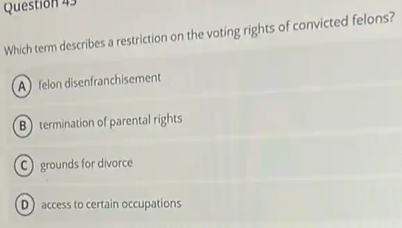 Question 43
Which term describes a restriction on the voting rights of convicted felons?
A
felon disenfranchisement
B termination of parental rights
C grounds for divorce
D access to certain occupations