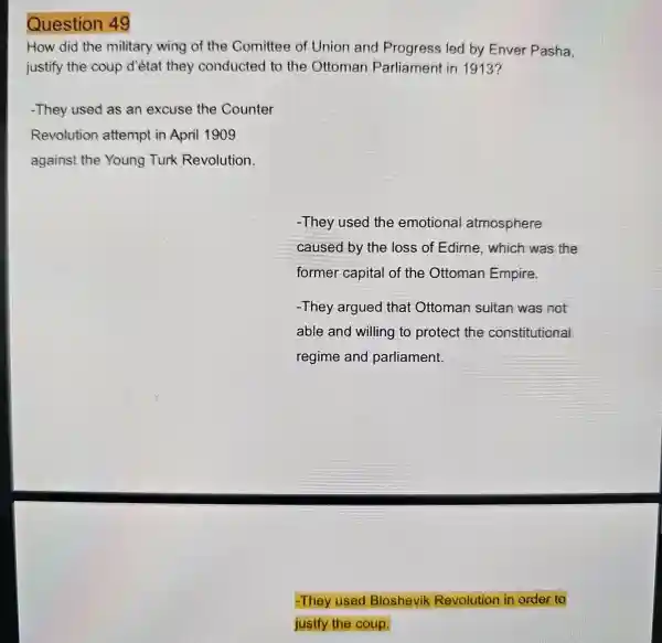 Question 49
How did the military wing of the Comittee of Union and Progress led by Enver Pasha.
justify the coup d'état they conducted to the Ottoman Parliament in 1913?
-They used as an excuse the Counter
Revolution attempt in April 1909
against the Young Turk Revolution
-They used the emotional atmosphere
caused by the loss of Edime , which was the
former capital of the Ottoman Empire.
-They argued that Ottoman sultan was not
able and willing to protect the constitutional
regime and parliament.
-They used Bloshevil Revolution in order to
justfy the coup.