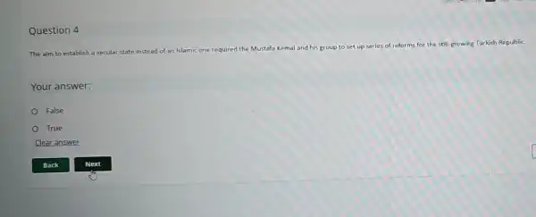 Question 4
The aim to establish a secular state instead of an Islamic one required the Mustafa Kemal and his group to set up series of reforms for the still growing Turkish Republic.
Your answer:
False
True
Clear answer