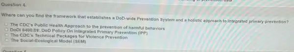 Question 4.
Where can you find the framework that establishes a DoD-wide Prevention System and a holistic approach to integrated primary prevention?
The CDC's Public Health Approach to the prevention of harmful behaviors
DoDI 6400.09: DoD Policy On Integrated Prevention (IPP)
The CDC's Technical Packages for Violence Prevention
The Social-Ecologica I Model (SEM)