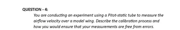 QUESTION - 4:
You are conducting an experiment using a Pitot-static tube to measure the
airflow velocity over a model wing. Describe the calibration process and
how you would ensure that your measurements are free from errors.