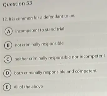 Question 53
12. It is common for a defendant to be:
A incompetent to stand trial
B not criminally responsible
C
neither criminally responsible nor incompetent
D both criminally responsible and competent
E All of the above