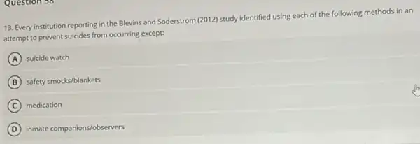 Question 56
13. Every institution reporting in the Blevins and Soderstrom (2012) study identified using each of the following methods in an
attempt to prevent suicides from occurring except:
A suicide watch
B safety smocks/blankets
C medication
D inmate companions/observers