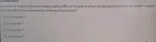 Question 5
A.solution of sodium chloride is made by adding 300cm^3 of water to a flask containing 200cm^3 of 0.50moldm^-3 oldm-3 sodium
chloride. Whatis the concentration of the resulting solution?
0.05moldm^-3
B 0.1moldm^-3
c 0.2moldm^-3
D 0.3moldm^-3