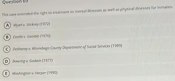 Question 69
This case extended the right to treatment to mental illnesses as well as physical illnesses for inmates.
A Wyatt v. Stickney (1972)
B Estelle v. Gamble (1976)
C
Deshaney v. Winnebago County Department of Social Services (1989)
D Bowring v. Godwin (1977)
E Washington v. Harper (1990)