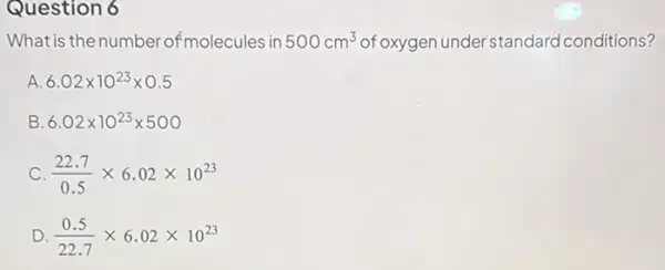 Question 6
What is the number ofmo ecules in 500cm^3	understandard conditions?
A 6.02times 10^23times 0.5
B. 6.02times 10^23times 500
C (22.7)/(0.5)times 6.02times 10^23
D (0.5)/(22.7)times 6.02times 10^23