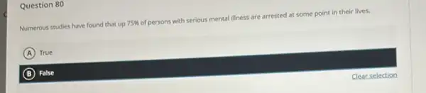 Question 80
Numerous studies have found that up 75% 
of persons with serious mental illness are arrested at some point in their lives.
A True
B False