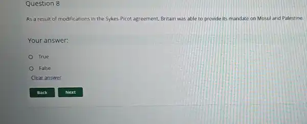 Question 8
As a result of modifications in the Sykes-Picot agreement, Britain was able to provide its mandate on Mosul and Palestine.
Your answer:
True
False
Clear answer