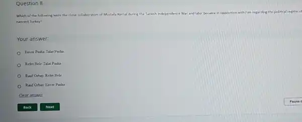 Question 8
Which of the following were the close collaborators of Mustafa Kemal during the Turkish Independence War and later b
became in opposition with him regarding the political regime of
nascent Turkey?
Your answer:
Enver Pasha-Talat Pasha
Refet Bele-Talat Pasha
Rauf Orbay-Refet Bele
Rauf Orbay-Enver Pasha
Clear answer