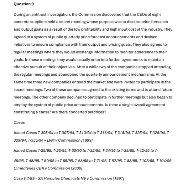 Question 9
During an antitrust investigation , the Commission discovered that the CEOs of eight
concrete suppliers held a secret meeting whose purpose was to discuss price forecasts
and output goals as a result of the low profitability and high input cost of the industry. They
agreed to a system of public quarterly price forecast announcements and devised
initiatives to ensure compliance with their output and pricing goals. They also agreed to
regular meetings where they would exchange information to monitor adherence to their
goals. In these meetings they would usually enter into further agreements to maintain
effective pursuit of their objectives. After a while two of the companies stopped attending
the regular meetings and abandoned the quarterly announcement mechanisms. At the
same time three new companies entered the market and were invited to participate in the
secret meetings. Two of these companies agreed to the existing terms and to attend future
meetings. The other company declined to participate in further meetings but also began to
employ the system of public price announcements. Is there a single overall agreement
constituting a cartel? Are there concerted practices?
Cases
Joined Cases T-305/94 to T-307/94 T-313/94 to T-316/94, T-318/94 T-325/94, T-328/94, T-
329/94, T-335/94 - LVM v Commission [1999]
Joined Cases T-25/95, T-26/95 , T-30/95 to T-32/95, T-34/95 to T-39/95, T-42/95 to T-
46/95, T-48/95, T-50/95 to T-65/95, T-68/95 to T-71/95 T-87/95, T-88/8; , I-103/95, I-104/95-
Cimenteries CBR v Commission [2000]
Case T-7/89-SA Hercules Chemicals NV V Commission [1991]