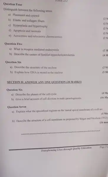 Question Four
ZOOL 232
Distinguish between the following terms
a)Plasmasol and cytosol
b) Elastic and collagen fibers
C)Hyperplasia and hypertrophy
d)Apoptosis and necrosis
e)Acrocentric and telocentric chromosomes
Question Five
a) What is receptor mediated endocytosis
b)Describe the causes of familial hypercholesterolemia
Question Six
a)Describe the structure of the nucleus
b)Explain how DNA is stored in the nucleus
SECTION B:ANSWER ANY ONE QUESTION (20 MARKS)
Question Six
a)Describe the phases of the cell cycle
b) Give a brief account of cell division in male gametogenesis.
Question Seven
a) Explain what the specialized regions on the lateral apical membrane of a cell are.
b)Describe the structure of a cell membrane as proposed by Singer and Nicolson (1972)
(16 mar
********************************************************************************************************************************************
(2)
QN
(2)
(2)M
2M
(4M
(5 M
(4 M
(16 Ma
(4 Ma