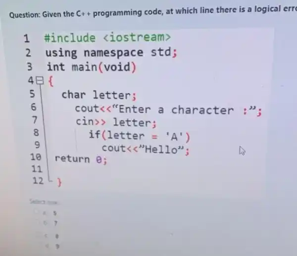 Question: Given the C++ programming code at which line there is a logical err
1 #include <iostre am>
2 using namespace std;
3 int main(void)
4
5	char let ter;
6	cout<<"E nter a ch arac ter :":
7
cin>> let ter;
8	if(let ter ='A')
9	cout<<"H ello":
10 return 0:
11
12
Select one:
a. 5
b. 7
c. 8
a