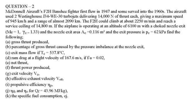 QUESTION-2
McDonnell Aircraft's F2H Banshee fighter first flew in 1947 and some served into the 1960s. The aircraft
used 2 Westinghouse J34-WE-30 turbojets delivering 14,000 N of thrust each giving a maximum speed
of 945km/h and a range of almost 2090 km . The F2H could climb at about 2250m/min and reach a
service ceiling of 14.800 m. If the airplane is operating at an altitude of 6100 m with a choked nozzle exit
(Me=1, Ye=1.33) and the nozzle exit area A_(e)=0.116m^2 and the exit pressure is p_(e)=62 kPa find the
following;
(a) gross thrust produced,
(b) percentage of gross thrust caused by the pressure imbalance at the nozzle exit,
(c) exit mass flow if T_(e)=537.8^circ C
(d) ram drag at a flight velocity of 167.6m/s f/a=0.02
(e) net thrust,
(f) thrust power produced,
(g) exit velocity V_(e)
(h) effective exhaust velocity V_(eff)
(i) propulsive efficiency n_(p)
(j) nth and n_(0) for Q_(f)=43.96MJ/kg)
(k) the specific fuel consumption, cj.
