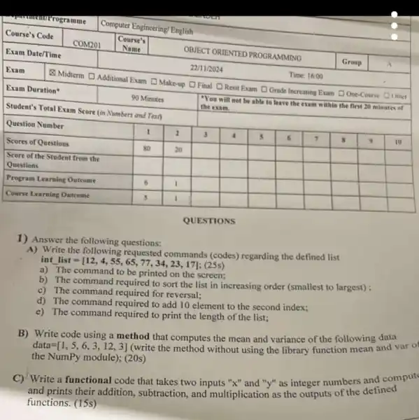 QUESTIONS
1) Answer the following questions:
A) Write the following requested commands (codes) regarding the defined list int list =[12,4,4,55,65,77,34,23,17] ;(25 %) 
a) The command to be printed on the screen;
b) The command required to sort the list in increasing order (smallest to largest);
c) The command required for reversal;
d) The command required to add 10 element to the second index;
e) The command required to print the length of the list;
B) Write code using a method that computes the mean and variance of the following data data =[1,5,6,3,12,3] (write the method without using the library function mean and var o the NumPy module); (20s)
C) Write a functional code that takes two inputs " x " and " y " as integer numbers and comput and prints their addition, subtraction, and multiplication as the outputs of the defined functions. (15s)