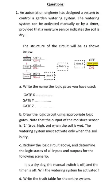 Questions:
1. An automation engineer has designed a system to
control a garden watering system. The watering
system can be activated manually or by a timer,
provided that a moisture sensor indicates the soil is
dry.
The structure of the circuit will be as shown
below:
a. Write the name the logic gates you have used:
GATE X __
GATEY __
GATE Z __
b. Draw the logic circuit using appropriate logic
gates. Note that the output of the moisture sensor
is '1' (true, high , on) when the soil is wet.The
watering system must activate only when the soil
is dry.
c. Redraw the logic circuit above, and determine
the logic states of all inputs and outputs for the
following scenario:
It is a dry day, the manual switch is off, and the
timer is off. Will the watering system be activated?
d. Write the truth table for the entire system.