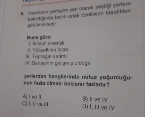 raguag
B insanlarin yerlesim veri olarak sectig
belirli ortak : ozellikleri tasidiklar
gorülmektedir.
Buna gore;
1. iklimin elverisli
II . Yükseltinir fazla
III . Toprağin verimli
IV .Sanayinin gelismis oldugu
yerlerden hangilerinde nüfus yogunlugu-
nun fazla olmas bekleni fazladir?
A) I ve II
B) II ve IV
C) I, II ve III
D) 1, III ve IV